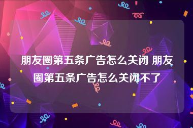 朋友圈第五条广告怎么关闭 朋友圈第五条广告怎么关闭不了