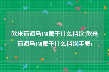 欧米茄海马150属于什么档次(欧米茄海马150属于什么档次手表)