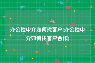 办公楼中介如何找客户(办公楼中介如何找客户合作)