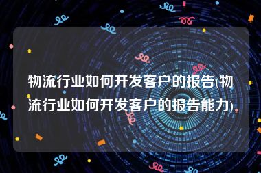 物流行业如何开发客户的报告(物流行业如何开发客户的报告能力)