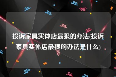 投诉家具实体店最狠的办法(投诉家具实体店最狠的办法是什么)