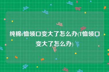 纯棉t恤领口变大了怎么办(T恤领口变大了怎么办)