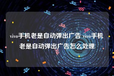 vivo手机老是自动弹出广告 vivo手机老是自动弹出广告怎么处理