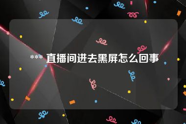  *** 直播间进去黑屏怎么回事