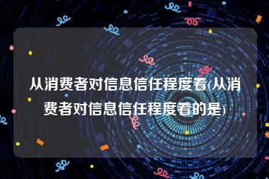 从消费者对信息信任程度看(从消费者对信息信任程度看的是)