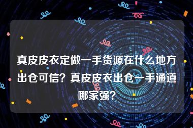 真皮皮衣定做一手货源在什么地方出仓可信？真皮皮衣出仓一手通道哪家强？