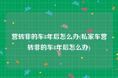 营转非的车8年后怎么办(私家车营转非的车8年后怎么办)