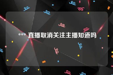  *** 直播取消关注主播知道吗