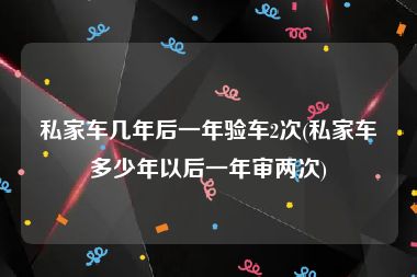 私家车几年后一年验车2次(私家车多少年以后一年审两次)