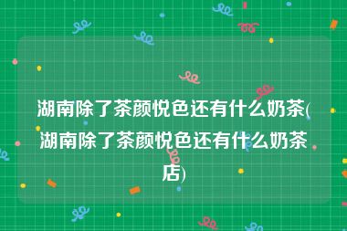 湖南除了茶颜悦色还有什么奶茶(湖南除了茶颜悦色还有什么奶茶店)