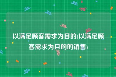 以满足顾客需求为目的(以满足顾客需求为目的的销售)