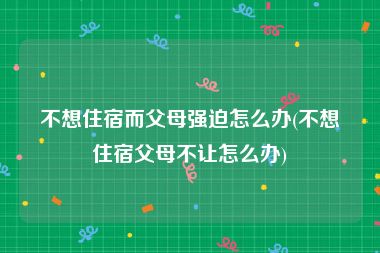 不想住宿而父母强迫怎么办(不想住宿父母不让怎么办)