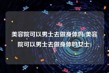 美容院可以男士去做身体吗(美容院可以男士去做身体吗女士)