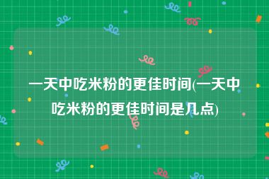 一天中吃米粉的更佳时间(一天中吃米粉的更佳时间是几点)