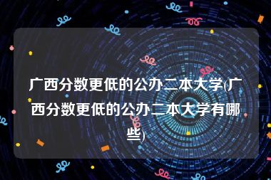 广西分数更低的公办二本大学(广西分数更低的公办二本大学有哪些)