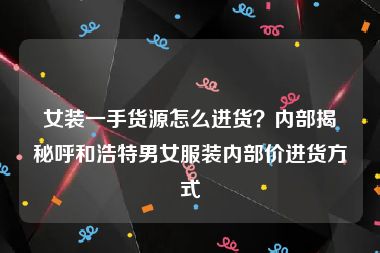 女装一手货源怎么进货？内部揭秘呼和浩特男女服装内部价进货方式