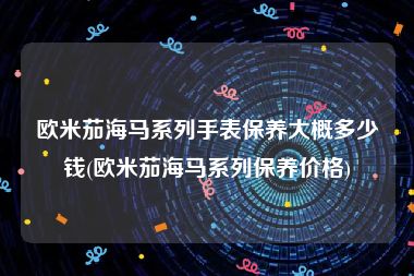 欧米茄海马系列手表保养大概多少钱(欧米茄海马系列保养价格)