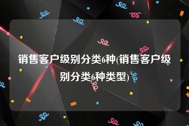 销售客户级别分类6种(销售客户级别分类6种类型)