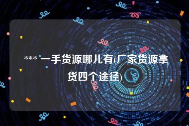  *** 一手货源哪儿有(厂家货源拿货四个途径)