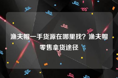 渔夫帽一手货源在哪里找？渔夫帽零售拿货途径