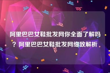 阿里巴巴女鞋批发网你全面了解吗？阿里巴巴女鞋批发网细致解析