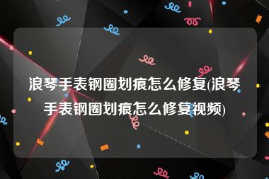 浪琴手表钢圈划痕怎么修复(浪琴手表钢圈划痕怎么修复视频)