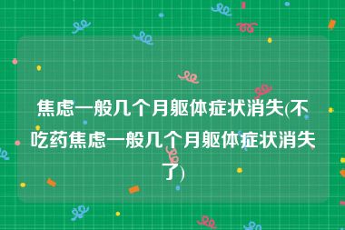 焦虑一般几个月躯体症状消失(不吃药焦虑一般几个月躯体症状消失了)