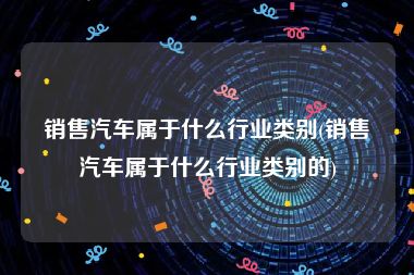 销售汽车属于什么行业类别(销售汽车属于什么行业类别的)