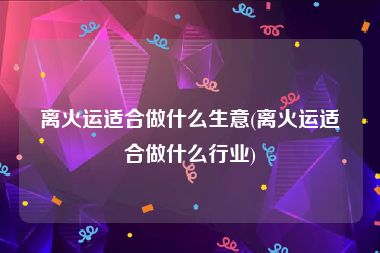 离火运适合做什么生意(离火运适合做什么行业)