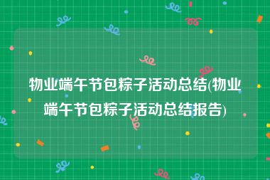 物业端午节包粽子活动总结(物业端午节包粽子活动总结报告)