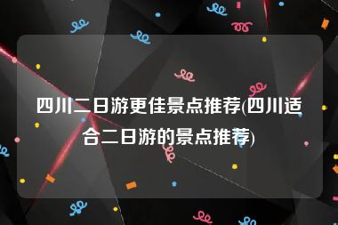 四川二日游更佳景点推荐(四川适合二日游的景点推荐)