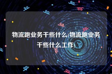 物流跑业务干些什么(物流跑业务干些什么工作)