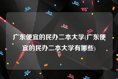 广东便宜的民办二本大学(广东便宜的民办二本大学有哪些)