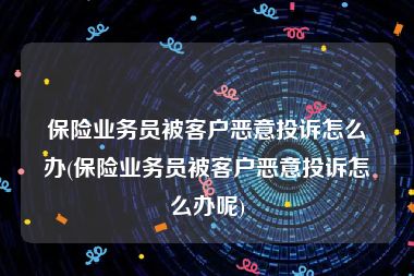 保险业务员被客户恶意投诉怎么办(保险业务员被客户恶意投诉怎么办呢)