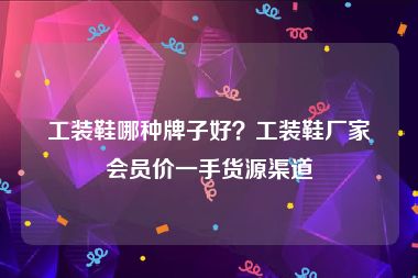 工装鞋哪种牌子好？工装鞋厂家会员价一手货源渠道