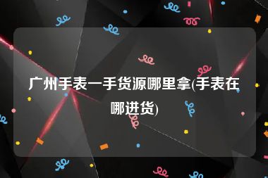 广州手表一手货源哪里拿(手表在哪进货)