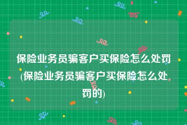 保险业务员骗客户买保险怎么处罚(保险业务员骗客户买保险怎么处罚的)