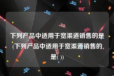 下列产品中适用于宽渠道销售的是(下列产品中适用于宽渠道销售的是( ))