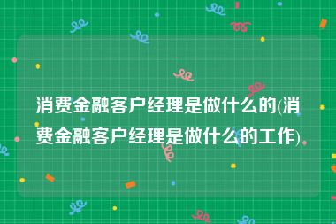 消费金融客户经理是做什么的(消费金融客户经理是做什么的工作)