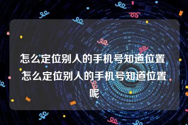 怎么定位别人的手机号知道位置 怎么定位别人的手机号知道位置呢