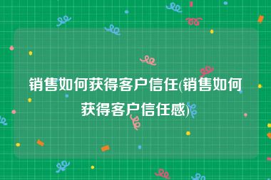 销售如何获得客户信任(销售如何获得客户信任感)