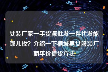 女装厂家一手货源批发一件代发能哪儿找？介绍一下桐城男女服装厂商平价提货方法