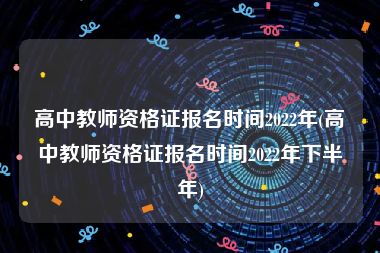 高中教师资格证报名时间2022年(高中教师资格证报名时间2022年下半年)