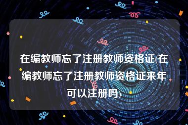 在编教师忘了注册教师资格证(在编教师忘了注册教师资格证来年可以注册吗)