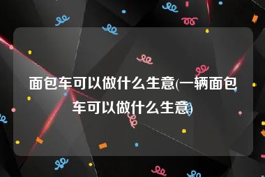 面包车可以做什么生意(一辆面包车可以做什么生意)