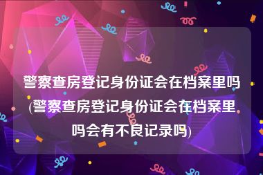 警察查房登记身份证会在档案里吗(警察查房登记身份证会在档案里吗会有不良记录吗)