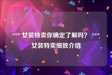  *** 女装特卖你确定了解吗？ *** 女装特卖细致介绍