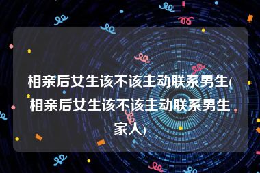 相亲后女生该不该主动联系男生(相亲后女生该不该主动联系男生家人)