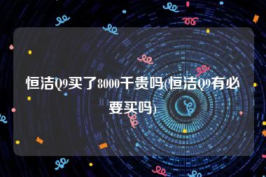 恒洁Q9买了8000千贵吗(恒洁Q9有必要买吗)