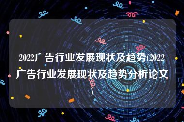 2022广告行业发展现状及趋势(2022广告行业发展现状及趋势分析论文)